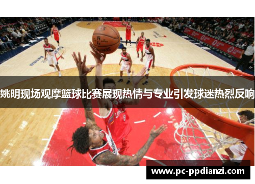 姚明现场观摩篮球比赛展现热情与专业引发球迷热烈反响