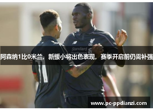 阿森纳1比0米兰，新援小将出色表现，赛季开启前仍需补强